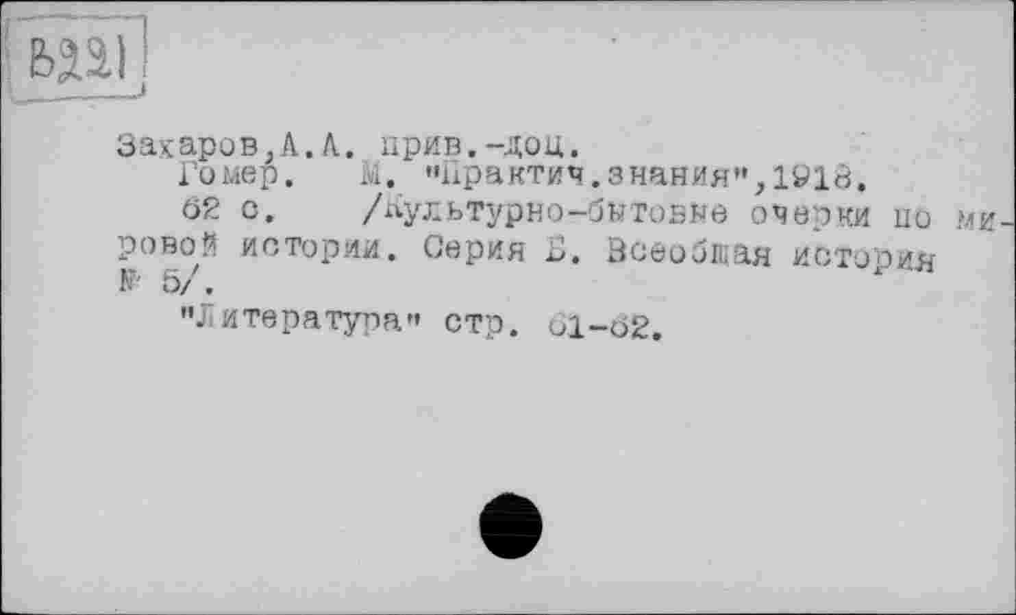 ﻿Захаров}А.К. прив.-доц.
Гомер.	М. "Практич.знания«,1918.
62 с.	/лультурно-бнтовне очерки 110 МИ
ровой истории. Серин Б. Всеобщая история ь/.
’’Литература« стр. 61-Ö2.